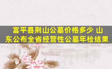 富平县荆山公墓价格多少 山东公布全省经营性公墓年检结果